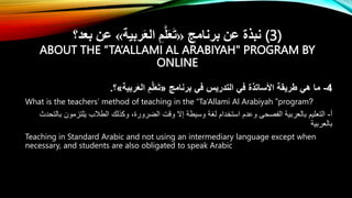 ‫برنامج‬ ‫عن‬ ‫نبذة‬
«
‫ربية‬َ‫ع‬‫ال‬ ِ‫م‬َّ‫ل‬َ‫ع‬َ‫ت‬
»
‫بعد؟‬ ‫عن‬ (3)
ABOUT THE “TA’ALLAMI AL ARABIYAH" PROGRAM BY
ONLINE
4
-
‫برنامج‬ ‫في‬ ‫التدريس‬ ‫في‬ ‫األساتذة‬ ‫طريقة‬ ‫هي‬ ‫ما‬
«
‫ربية‬َ‫ع‬‫ال‬ ِ‫م‬َّ‫ل‬َ‫ع‬َ‫ت‬
»
‫؟‬
.
What is the teachers’ method of teaching in the “Ta’Allami Al Arabiyah ”program?
‫أ‬
-
‫بالتحدث‬ ‫لتزمون‬َ‫ي‬ ‫الطالب‬ ‫وكذلك‬ ،‫الضرورة‬ ‫وقت‬ ‫إَل‬ ‫وسيطة‬ ‫لغة‬ ‫استخدام‬ ‫وعدم‬ ‫الفصحى‬ ‫بالعربية‬ ‫التعليم‬
‫بالعربية‬
Teaching in Standard Arabic and not using an intermediary language except when
necessary, and students are also obligated to speak Arabic
 