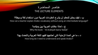 ‫المحاضرة‬ ‫عناصر‬
THE LECTURE ELEMENTS
‫ب‬
-
‫وسيطة؟‬ ‫لغة‬ ‫استخدام‬ ‫دون‬ ‫العربية‬ ‫المفردات‬ ‫يشرح‬ ‫أن‬ ‫للمعلم‬ ‫يمكن‬ ‫كيف‬
How can a teacher explain Arabic vocabulary without using an intermediate language?
‫ج‬
-
‫لماذا‬
«
‫يديك‬ ‫بين‬ ‫العربية‬ ‫كتاب‬
»
‫؟‬
Why the book “ Al Arabiyah baina Yadaik”
‫د‬
-
‫بها؟‬ ‫والتحدث‬ ‫العربية‬ ‫اللغة‬ ‫لفهم‬ ‫أحتاجها‬ ‫التي‬ ‫الزمنية‬ ‫المدة‬ ‫هي‬ ‫ما‬
How long do I need to understand and speak Arabic?
 