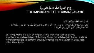 ‫العربية‬ ِ‫ة‬‫اللغ‬ ‫م‬ُّ‫ل‬‫تع‬ ‫أهمية‬ (1)
THE IMPORTANCE OF LEARNING ARABIC
4
-
ِ‫ْن‬‫ي‬ِ‫الد‬ َ‫ن‬ِ‫م‬ ِ‫ة‬َّ‫ي‬ِ‫ب‬ َ‫ر‬َ‫ع‬‫ال‬ ِ‫ة‬َ‫غ‬ُّ‫الل‬ َ‫م‬ُّ‫ل‬َ‫ع‬َ‫ت‬ َّ‫ن‬‫أ‬
ِ
‫ر‬َ‫ك‬ْ‫ال‬ ِ‫آن‬ ْ‫ر‬ُ‫ق‬ْ‫ال‬ ِ‫ة‬ َ‫و‬ َ
‫ال‬ِ‫ت‬ َ‫و‬ ،ِ‫اء‬َ‫ع‬ُّ‫د‬‫ال‬ َ‫و‬ ،ِ‫ة‬ َ
‫ال‬َّ‫ص‬‫ال‬ َ‫ل‬ْ‫ث‬ِ‫م‬ ِ‫ت‬‫ا‬َ‫د‬‫ا‬َ‫ب‬ِ‫ع‬ْ‫ال‬ َ‫ن‬ِ‫م‬ ٌ‫ير‬ِ‫ث‬َ‫ك‬َ‫ف‬
َّ‫ي‬ِ‫ب‬ َ‫ر‬َ‫ع‬ْ‫ال‬ِ‫ب‬ َّ
‫َل‬ِ‫إ‬ ُّ‫ح‬ ِ
‫ص‬َ‫ت‬ َ
‫َل‬ ِ‫يم‬
ْ‫ط‬ُ‫م‬ ُ‫وز‬ُ‫ج‬َ‫ي‬ َ
‫َل‬ َ‫و‬ ،ِ‫ة‬
ُ‫ء‬‫ا‬َ‫د‬َ‫أ‬ ‫ا‬ً‫ق‬َ‫ل‬
ِ‫ة‬َّ‫ي‬ِ‫ب‬ َ‫ر‬َ‫ع‬ْ‫ال‬ ِ
‫ْر‬‫ي‬َ‫غ‬ِ‫ب‬ ِ‫يم‬ ِ
‫ر‬َ‫ك‬ْ‫ال‬ ِ‫آن‬ ْ‫ر‬ُ‫ق‬ْ‫ال‬ ُ‫ة‬ َ‫و‬ َ
‫ال‬ِ‫ت‬ ْ‫و‬َ‫أ‬ ،ِ‫ة‬ َ
‫ال‬َّ‫ص‬‫ال‬
Learning Arabic is a part of religion. Many worships such as prayer,
supplication, and recitation of the Holy Quran are valid only in Arabic, and it is
never permissible to perform prayers, or recite the Holy Quran in languages
other than Arabic
 