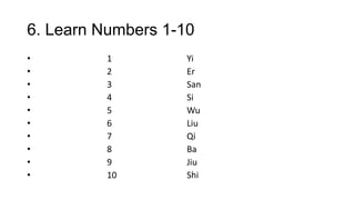 6. Learn Numbers 1-10
• 1 Yi
• 2 Er
• 3 San
• 4 Si
• 5 Wu
• 6 Liu
• 7 Qi
• 8 Ba
• 9 Jiu
• 10 Shi
 