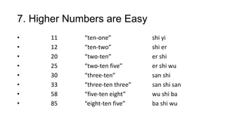 7. Higher Numbers are Easy
• 11 “ten-one” shi yi
• 12 “ten-two” shi er
• 20 “two-ten” er shi
• 25 “two-ten five” er shi wu
• 30 “three-ten” san shi
• 33 “three-ten three” san shi san
• 58 “five-ten eight” wu shi ba
• 85 “eight-ten five” ba shi wu
 