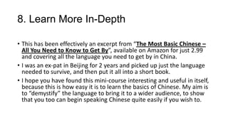 8. Learn More In-Depth
• This has been effectively an excerpt from “The Most Basic Chinese –
All You Need to Know to Get By”, available on Amazon for just 2.99
and covering all the language you need to get by in China.
• I was an ex-pat in Beijing for 2 years and picked up just the language
needed to survive, and then put it all into a short book.
• I hope you have found this mini-course interesting and useful in itself,
because this is how easy it is to learn the basics of Chinese. My aim is
to “demystify” the language to bring it to a wider audience, to show
that you too can begin speaking Chinese quite easily if you wish to.
 