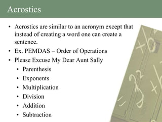 Acrostics
• Acrostics are similar to an acronym except that
  instead of creating a word one can create a
  sentence.
• Ex. PEMDAS – Order of Operations
• Please Excuse My Dear Aunt Sally
   • Parenthesis
   • Exponents
   • Multiplication
   • Division
   • Addition
   • Subtraction
 