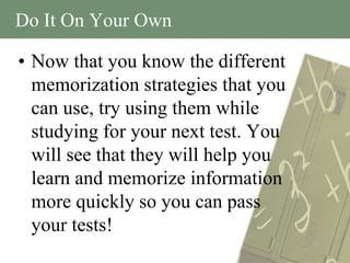 Do It On Your Own

• Now that you know the different
  memorization strategies that you
  can use, try using them while
  studying for your next test. You
  will see that they will help you
  learn and memorize information
  more quickly so you can pass
  your tests!
 