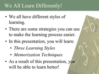 We All Learn Differently!
• We all have different styles of
  learning.
• There are some strategies you can use
  to make the learning process easier.
• In this presentation, you will learn:
   • Three Learning Styles
   • Memorization Techniques
• As a result of this presentation, you
  will be able to learn better!
 
