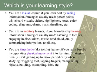 Which is your learning style?
• You are a visual learner, if you learn best by seeing
  information. Strategies usually used: power points,
  whiteboard visuals, videos, highlighters, notes, color-
  coding, diagrams, charts, maps, timelines, etc.

• You are an auditory learner, if you learn best by hearing
  information. Strategies usually used: listening to lectures,
  engaging in discussions, music, read aloud, orally
  summarizing information, retell, etc.

• You are kinesthetic (aka tactile) learner, if you learn best by
  incorporating physical movement into learning. Strategies
  usually used: getting up to move periodically when
  studying, wiggling foot, tapping fingers, manipulating
  objects, building, assembling, labs, etc.
 