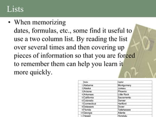 Lists
• When memorizing
  dates, formulas, etc., some find it useful to
  use a two column list. By reading the list
  over several times and then covering up
  pieces of information so that you are forced
  to remember them can help you learn it
  more quickly.
 