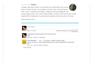 Written by Syaan
Hi Viewer :) My name is Syaan. I am from New York, United States and currently
living in Toronto, Canada. I am a designer, educator, writer and good listener!!
Yeah I listen to everyone. My hobby is designing, editing, photography and
writing design articles. Here I share design freebies, resources, tools and all other design
related stuffs for freelancers If you like my article please comment and share. Thank you
View all posts by: Syaan
Facebook social plugin
CommentPosting as Fernanda Aiex (Change)
Add a comment...
Post to Facebook
Fernanda Aiex · NATURAL STUDIO +ARTE at ATENA arquitetura
great!
Reply · Like · Follow Post · 2 seconds ago
Adam Zaszkowski · · Top Commenter · Projektant, właściciel at Vastian
sky, man, fire, big, tree... those words looks almost the same, no chance of remembering it, even with picture
help.
Reply · Like · Follow Post · Edited · 4 hours ago
Follow
 