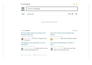 0 comments
What's this?ALSO ON DESIGNER
20 Free SEO Tools to Increase Your
Website Ranking
1 comment • 14 days ago
Mohd Anis — HOT Gig !!! Please check
this gig for …
25 Iconic Photos that Changed the
World
4 comments • 24 days ago
Komodor — Nice and informative resume!
25 Negative Logo Designs For your
Inspiration
1 comment • 10 months ago
Elkins Design — I humbly submit our own
at http://elkinsdesign.com
Top 100 Design Blogs to Follow in
2013
1 comment • 7 months ago
William RAHI — Wow, I love your blog,
keep up the awesome work….
Leave a message...
Best Community ⚙⤤Share
No one has commented yet.
Com m ent feedr Subs cribe via em ail✉
0★
 