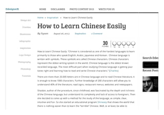 DdesignerR
By Syaan August 26, 2013 Inspiration 1 Comment
Home » Inspiration » How to Learn Chinese Easily
How to Learn Chinese Easily
How to Learn Chinese Easily: “Chinese is considered as one of the hardest languages to learn
primarily to those who speak English, Arabic, Japanese and Korean. Chinese language is
written with symbols. These symbols are called Chinese characters. Chinese characters
represent the oldest writing system in the world. Chinese language is the oldest known
recorded language. The most difficult part when studying Chinese language is getting your
tones right and learning how to read and write Chinese characters.” (Charles)
There are more than 20.000 letters are in Chinese language and to read Chinese literature, it
is enough to know 1000 characters. Further knowledge of 200 characters will allow you to
understand 40% of the literature, road signs, restaurant menus, websites and newspapers.
Shaolan, author of the procedure, since childhood, was fascinated by the depth and richness
of the Chinese language, but understand its complexity and lack of access to foreigners. Then
she decided to come up with a method for the study of the language, as simple, clear,
intuitive and fun. So she started an educational program Shineasy that shows the world that
there is nothing easier than to learn the “terrible” Chinese. Well, or at least, be able to
Search this Site...
Search Ddesigne
Recent Posts
Design Art
Freebies
Illustration
Infographic
Inspiration
Logo Design
Photography
Photoshop
Tutorials
30FLARES 15 10 0 1 4
HOME DISCLAIMER PHOTO CONTEST 2013 WRITE FOR US
 