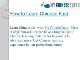 How to Learn Chinese Fast
Learn Chinese fast with MyChineseTutor . Here
at MyChineseTutor, we have a huge range of
Chinese learning material for beginners to
advanced users. Get Chinese learning
experience by our professional tutors.
 