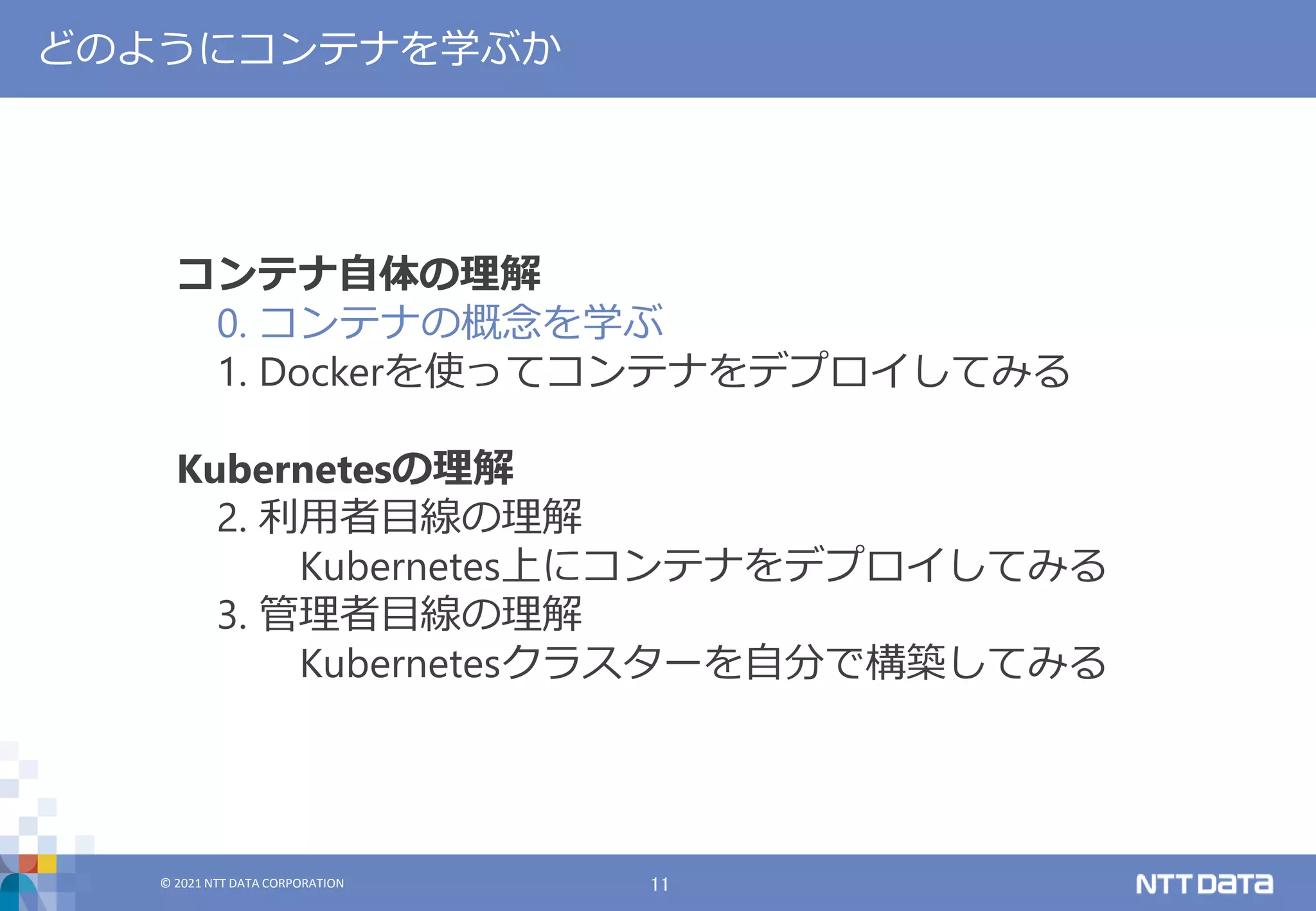 © 2021 NTT DATA CORPORATION 11
© 2021 NTT DATA CORPORATION
どのようにコンテナを学ぶか
コンテナ自体の理解
0. コンテナの概念を学ぶ
1. Dockerを使ってコンテナをデプロイしてみる
Kubernetesの理解
2. 利用者目線の理解
Kubernetes上にコンテナをデプロイしてみる
3. 管理者目線の理解
Kubernetesクラスターを自分で構築してみる
 