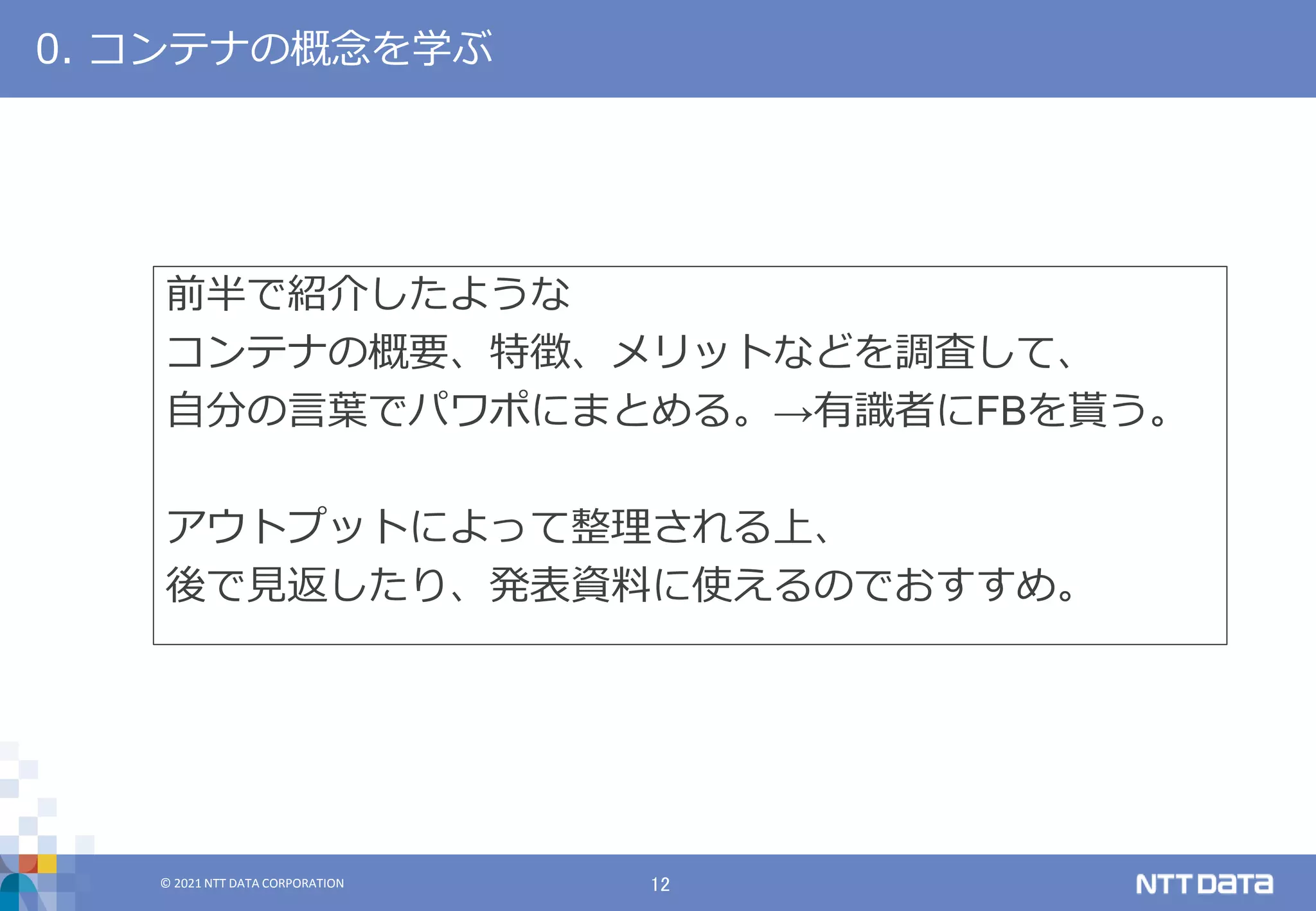 © 2021 NTT DATA CORPORATION 12
© 2021 NTT DATA CORPORATION
0. コンテナの概念を学ぶ
前半で紹介したような
コンテナの概要、特徴、メリットなどを調査して、
自分の言葉でパワポにまとめる。→有識者にFBを貰う。
アウトプットによって整理される上、
後で見返したり、発表資料に使えるのでおすすめ。
 