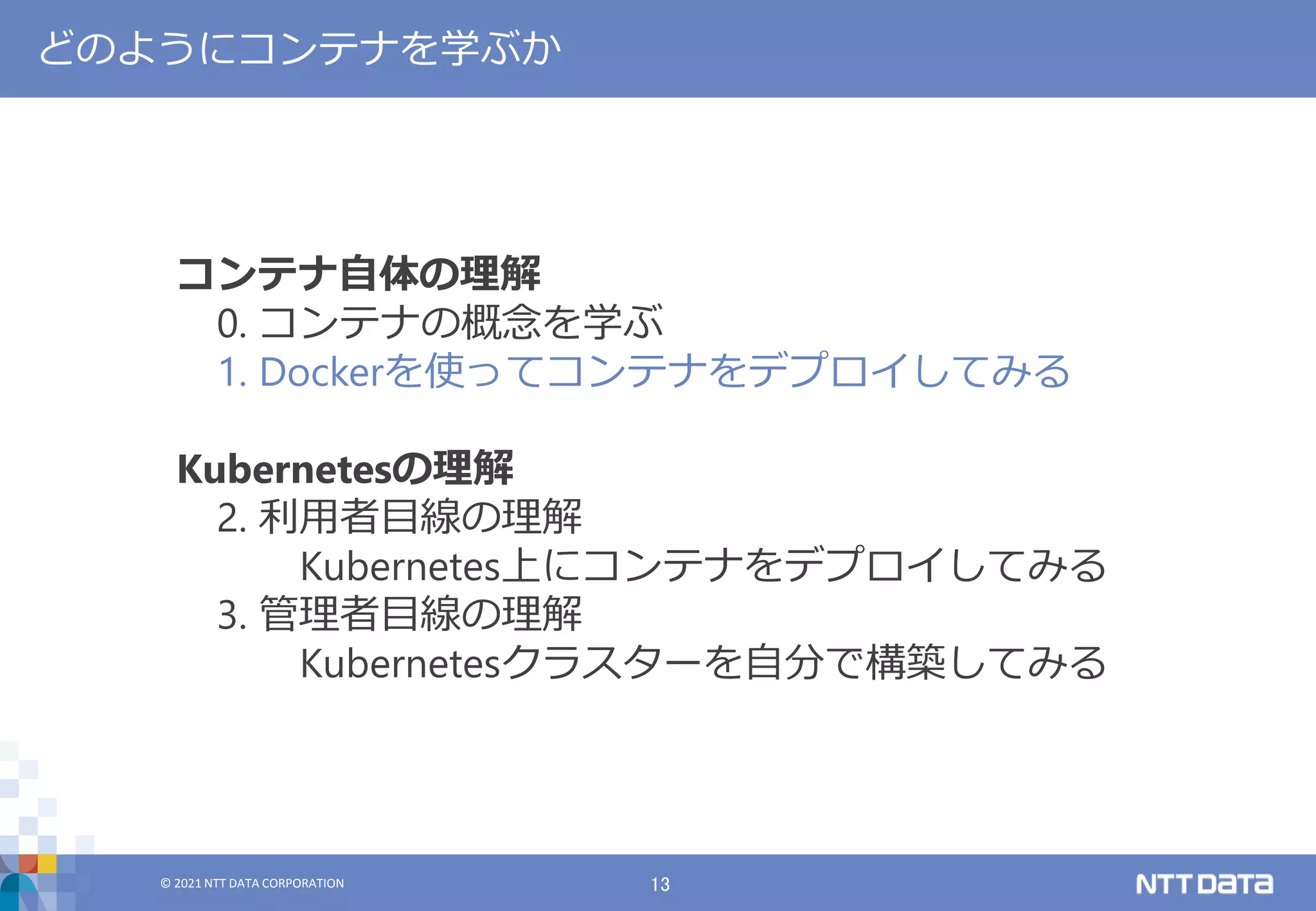 © 2021 NTT DATA CORPORATION 13
© 2021 NTT DATA CORPORATION
どのようにコンテナを学ぶか
コンテナ自体の理解
0. コンテナの概念を学ぶ
1. Dockerを使ってコンテナをデプロイしてみる
Kubernetesの理解
2. 利用者目線の理解
Kubernetes上にコンテナをデプロイしてみる
3. 管理者目線の理解
Kubernetesクラスターを自分で構築してみる
 