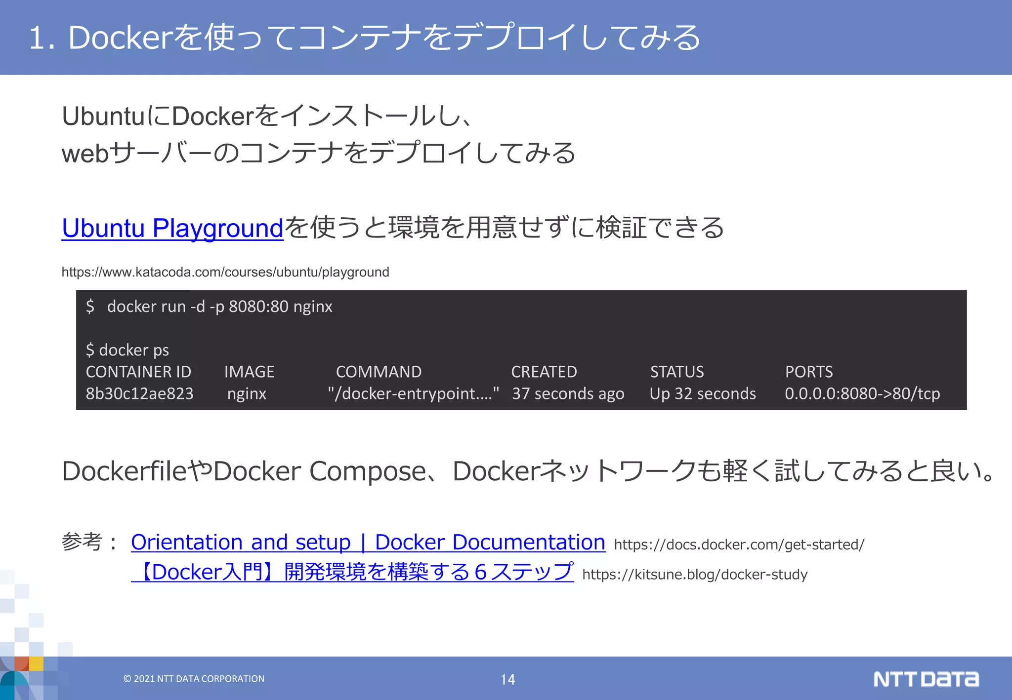 © 2021 NTT DATA CORPORATION 14
© 2021 NTT DATA CORPORATION
DockerfileやDocker Compose、Dockerネットワークも軽く試してみると良い。
参考： Orientation and setup | Docker Documentation https://docs.docker.com/get-started/
【Docker入門】開発環境を構築する６ステップ https://kitsune.blog/docker-study
1. Dockerを使ってコンテナをデプロイしてみる
$ docker run -d -p 8080:80 nginx
$ docker ps
CONTAINER ID IMAGE COMMAND CREATED STATUS PORTS
8b30c12ae823 nginx "/docker-entrypoint.…" 37 seconds ago Up 32 seconds 0.0.0.0:8080->80/tcp
UbuntuにDockerをインストールし、
webサーバーのコンテナをデプロイしてみる
Ubuntu Playgroundを使うと環境を用意せずに検証できる
https://www.katacoda.com/courses/ubuntu/playground
 