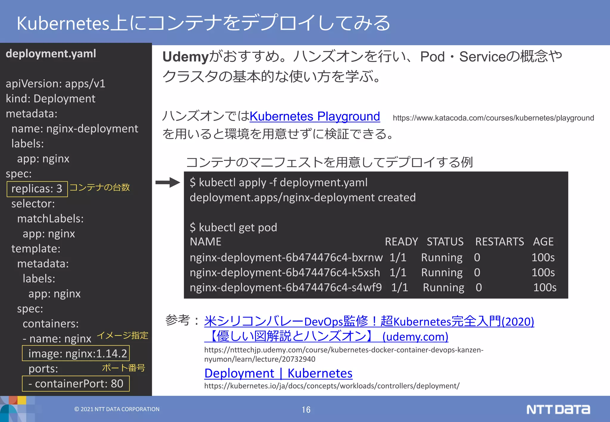 © 2021 NTT DATA CORPORATION 16
© 2021 NTT DATA CORPORATION
Udemyがおすすめ。ハンズオンを行い、Pod・Serviceの概念や
クラスタの基本的な使い方を学ぶ。
ハンズオンではKubernetes Playground https://www.katacoda.com/courses/kubernetes/playground
を用いると環境を用意せずに検証できる。
Kubernetes上にコンテナをデプロイしてみる
$ kubectl apply -f deployment.yaml
deployment.apps/nginx-deployment created
$ kubectl get pod
NAME READY STATUS RESTARTS AGE
nginx-deployment-6b474476c4-bxrnw 1/1 Running 0 100s
nginx-deployment-6b474476c4-k5xsh 1/1 Running 0 100s
nginx-deployment-6b474476c4-s4wf9 1/1 Running 0 100s
deployment.yaml
apiVersion: apps/v1
kind: Deployment
metadata:
name: nginx-deployment
labels:
app: nginx
spec:
replicas: 3
selector:
matchLabels:
app: nginx
template:
metadata:
labels:
app: nginx
spec:
containers:
- name: nginx
image: nginx:1.14.2
ports:
- containerPort: 80
コンテナの台数
イメージ指定
ポート番号
米シリコンバレーDevOps監修！超Kubernetes完全入門(2020)
【優しい図解説とハンズオン】 (udemy.com)
https://ntttechjp.udemy.com/course/kubernetes-docker-container-devops-kanzen-
nyumon/learn/lecture/20732940
Deployment | Kubernetes
https://kubernetes.io/ja/docs/concepts/workloads/controllers/deployment/
参考：
コンテナのマニフェストを用意してデプロイする例
 