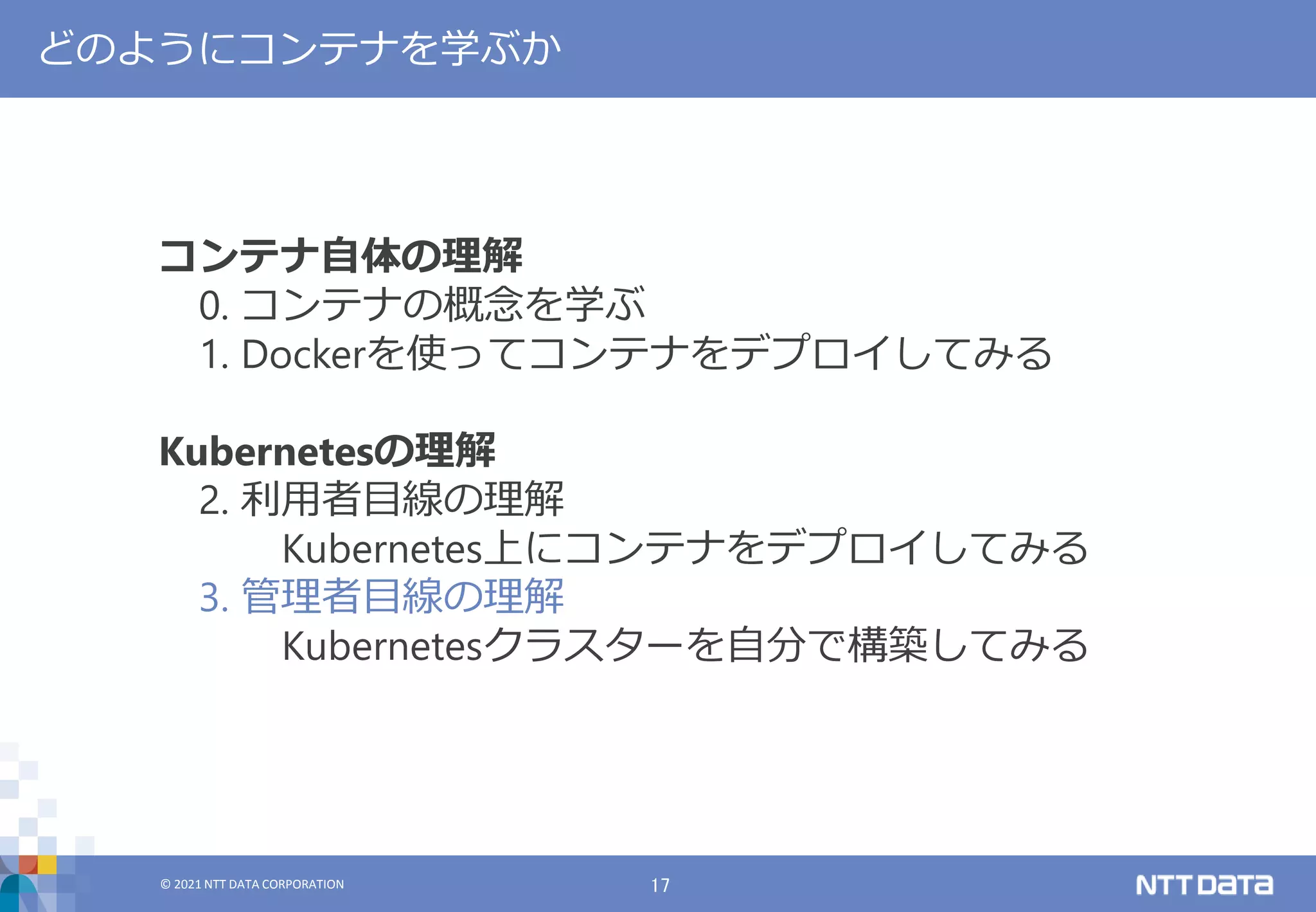 © 2021 NTT DATA CORPORATION 17
© 2021 NTT DATA CORPORATION
どのようにコンテナを学ぶか
コンテナ自体の理解
0. コンテナの概念を学ぶ
1. Dockerを使ってコンテナをデプロイしてみる
Kubernetesの理解
2. 利用者目線の理解
Kubernetes上にコンテナをデプロイしてみる
3. 管理者目線の理解
Kubernetesクラスターを自分で構築してみる
 