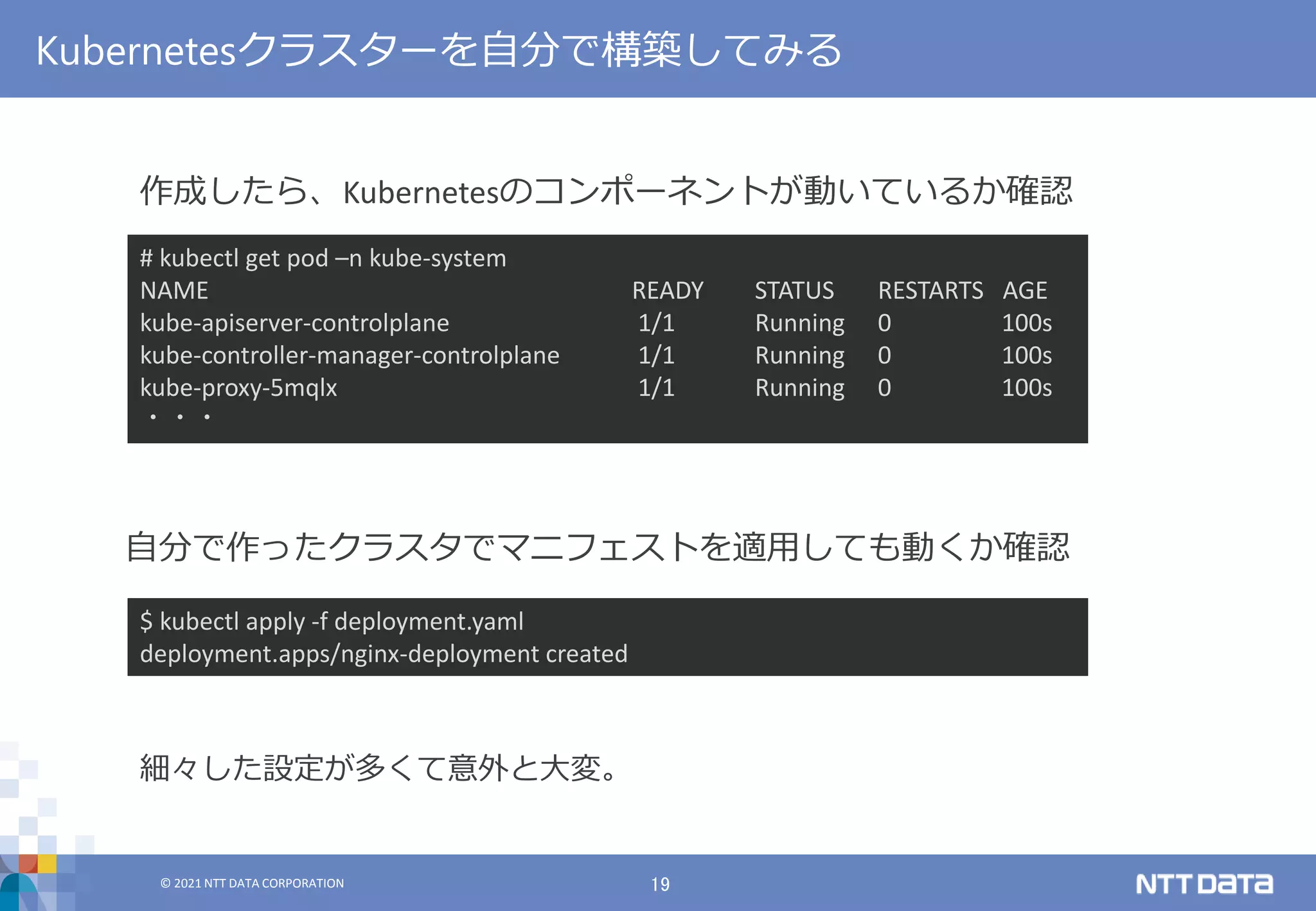 © 2021 NTT DATA CORPORATION 19
© 2021 NTT DATA CORPORATION
Kubernetesクラスターを自分で構築してみる
作成したら、Kubernetesのコンポーネントが動いているか確認
自分で作ったクラスタでマニフェストを適用しても動くか確認
$ kubectl apply -f deployment.yaml
deployment.apps/nginx-deployment created
# kubectl get pod –n kube-system
NAME READY STATUS RESTARTS AGE
kube-apiserver-controlplane 1/1 Running 0 100s
kube-controller-manager-controlplane 1/1 Running 0 100s
kube-proxy-5mqlx 1/1 Running 0 100s
・・・
細々した設定が多くて意外と大変。
 