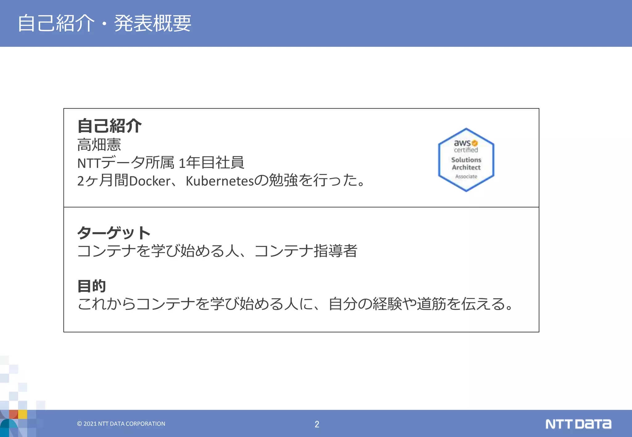 © 2021 NTT DATA CORPORATION 2
© 2021 NTT DATA CORPORATION
自己紹介・発表概要
自己紹介
高畑憲
NTTデータ所属 1年目社員
2ヶ月間Docker、Kubernetesの勉強を行った。
ターゲット
コンテナを学び始める人、コンテナ指導者
目的
これからコンテナを学び始める人に、自分の経験や道筋を伝える。
 