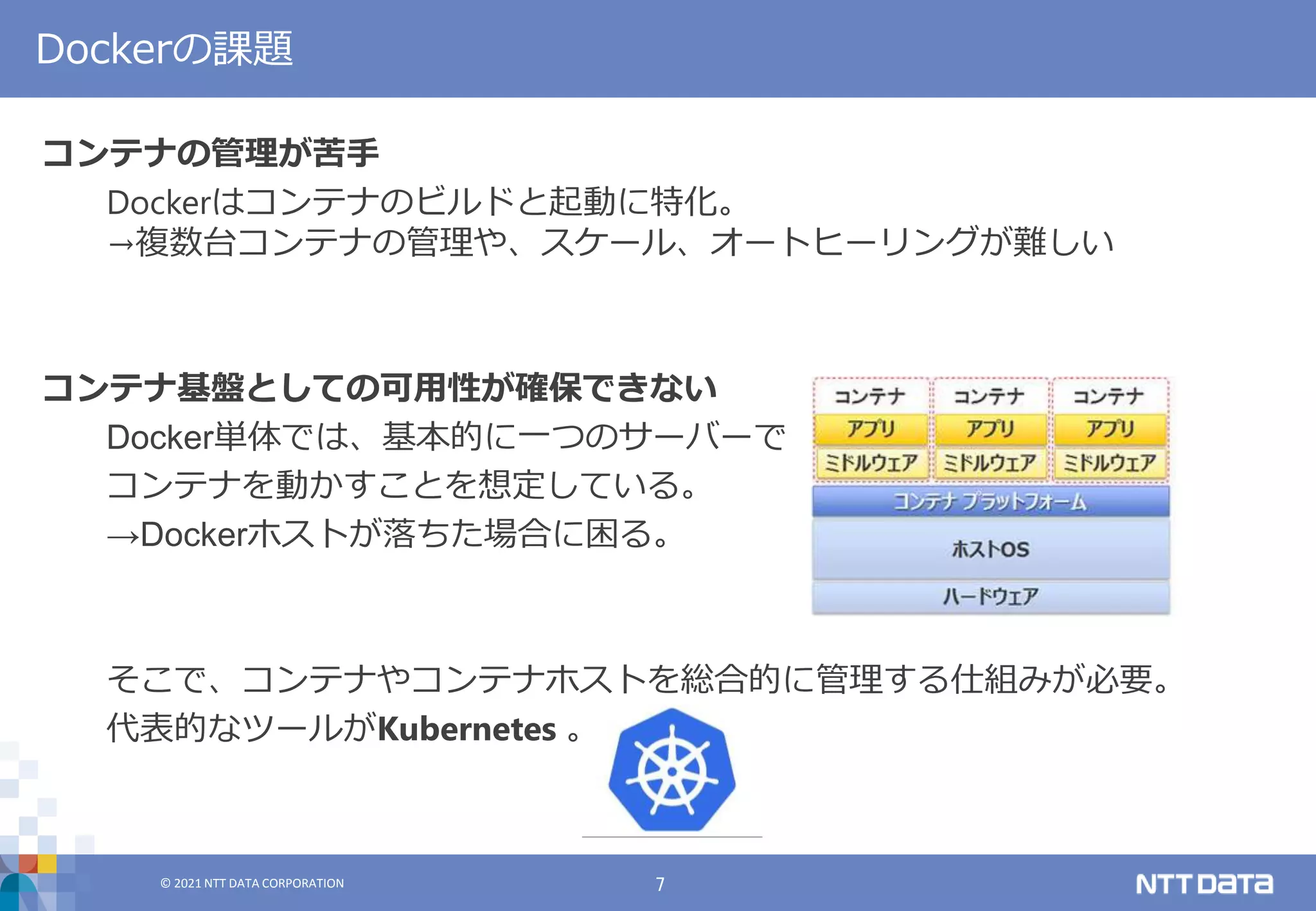 © 2021 NTT DATA CORPORATION 7
© 2021 NTT DATA CORPORATION
コンテナの管理が苦手
Dockerはコンテナのビルドと起動に特化。
→複数台コンテナの管理や、スケール、オートヒーリングが難しい
コンテナ基盤としての可用性が確保できない
Docker単体では、基本的に一つのサーバーで
コンテナを動かすことを想定している。
→Dockerホストが落ちた場合に困る。
そこで、コンテナやコンテナホストを総合的に管理する仕組みが必要。
代表的なツールがKubernetes 。
Dockerの課題
 