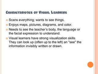 Characteristics of Visual LearnersScans everything; wants to see things.Enjoys maps, pictures, diagrams, and color.Needs to see the teacher’s body, the language or the facial expression to understand.Visual learners have strong visualization skills. They can look up (often up to the left) an "see" the information invisibly written or drawn.