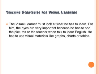 Teaching Strategies for Visual LearnersThe Visual Learner must look at what he has to learn. For him, the eyes are very important because he has to see the pictures or the teacher when talk to learn English. He has to use visual materialslikegraphs, charts ortables.