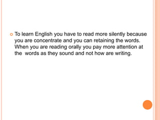 TolearnEnglishyouhavetoread more silentlybecauseyou are concentrate and you can retainingthewords. Whenyou are readingorallyyoupay more attention at the words as they sound and not how are writing.