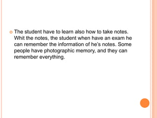 The student have to learn also how to take notes. Whit the notes, the student when have an exam he can remember the information of he’s notes. Some people have photographicmemory, and they can remembereverything.