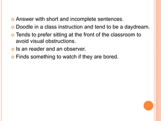 Answer with short and incomplete sentences.
 Doodle in a class instruction and tend to be a daydream.

 Tends to prefer sitting at the front of the classroom to
  avoid visual obstructions.
 Is an reader and an observer.

 Finds something to watch if they are bored.
 