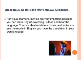 MATERIALS TO BE USED WITH VISUAL LEARNERS

   For visual learners, movies are very important because
    you can learn English watching videos and hear the
    language. You can also translate a movie, and while you
    see the movie in English you have the translation in your
    own language.
 