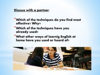 Discuss with a partner:
*Which of the techniques do you find most
effective? Why?
*Which of the techniques have you
already used?
*What other ways of learnig English at
home have you used or heard of?
