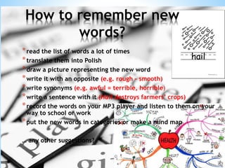 *read the list of words a lot of times
*translate them into Polish
*draw a picture representing the new word
*write it with an opposite (e.g. rough – smooth)
*write synonyms (e.g. awful = terrible, horrible)
*write a sentence with it (Hail destroys farmers’ crops)
*record the words on your MP3 player and listen to them on your
way to school or work
*put the new words in categories or make a mind map
… any other suggestions?
How to remember new
words?
