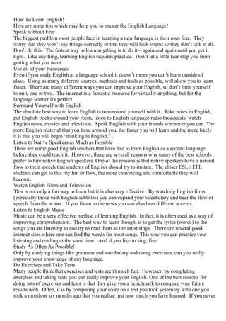 How To Learn English!
Here are some tips which may help you to master the English Language!
Speak without Fear
The biggest problem most people face in learning a new language is their own fear. They
worry that they won’t say things correctly or that they will look stupid so they don’t talk at all.
Don’t do this. The fastest way to learn anything is to do it – again and again until you get it
right. Like anything, learning English requires practice. Don’t let a little fear stop you from
getting what you want.
Use all of your Resources
Even if you study English at a language school it doesn’t mean you can’t learn outside of
class. Using as many different sources, methods and tools as possible, will allow you to learn
faster. There are many different ways you can improve your English, so don’t limit yourself
to only one or two. The internet is a fantastic resource for virtually anything, but for the
language learner it's perfect.
Surround Yourself with English
The absolute best way to learn English is to surround yourself with it. Take notes in English,
put English books around your room, listen to English language radio broadcasts, watch
English news, movies and television. Speak English with your friends whenever you can. The
more English material that you have around you, the faster you will learn and the more likely
it is that you will begin “thinking in English.” .
Listen to Native Speakers as Much as Possible
There are some good English teachers that have had to learn English as a second language
before they could teach it. However, there are several reasons why many of the best schools
prefer to hire native English speakers. One of the reasons is that native speakers have a natural
flow to their speech that students of English should try to imitate. The closer ESL / EFL
students can get to this rhythm or flow, the more convincing and comfortable they will
become.
Watch English Films and Television
This is not only a fun way to learn but it is also very effective. By watching English films
(especially those with English subtitles) you can expand your vocabulary and hear the flow of
speech from the actors. If you listen to the news you can also hear different accents.
Listen to English Music
Music can be a very effective method of learning English. In fact, it is often used as a way of
improving comprehension. The best way to learn though, is to get the lyrics (words) to the
songs you are listening to and try to read them as the artist sings. There are several good
internet sites where one can find the words for most songs. This way you can practice your
listening and reading at the same time. And if you like to sing, fine.
Study As Often As Possible!
Only by studying things like grammar and vocabulary and doing exercises, can you really
improve your knowledge of any language.
Do Exercises and Take Tests
Many people think that exercises and tests aren't much fun. However, by completing
exercises and taking tests you can really improve your English. One of the best reasons for
doing lots of exercises and tests is that they give you a benchmark to compare your future
results with. Often, it is by comparing your score on a test you took yesterday with one you
took a month or six months ago that you realize just how much you have learned. If you never
 