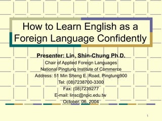 How to Learn English as a Foreign Language Confidently Presenter: Lin, Shin-Chung Ph.D. Chair of Applied Foreign Languages National Pingtung Institute of Commerce Address: 51 Min Sheng E. Road, Pingtung900 Tel: (08)7238700-3300 Fax: (08)7239277 E-mail: linsc@npic.edu.tw  October. 06, 2004 