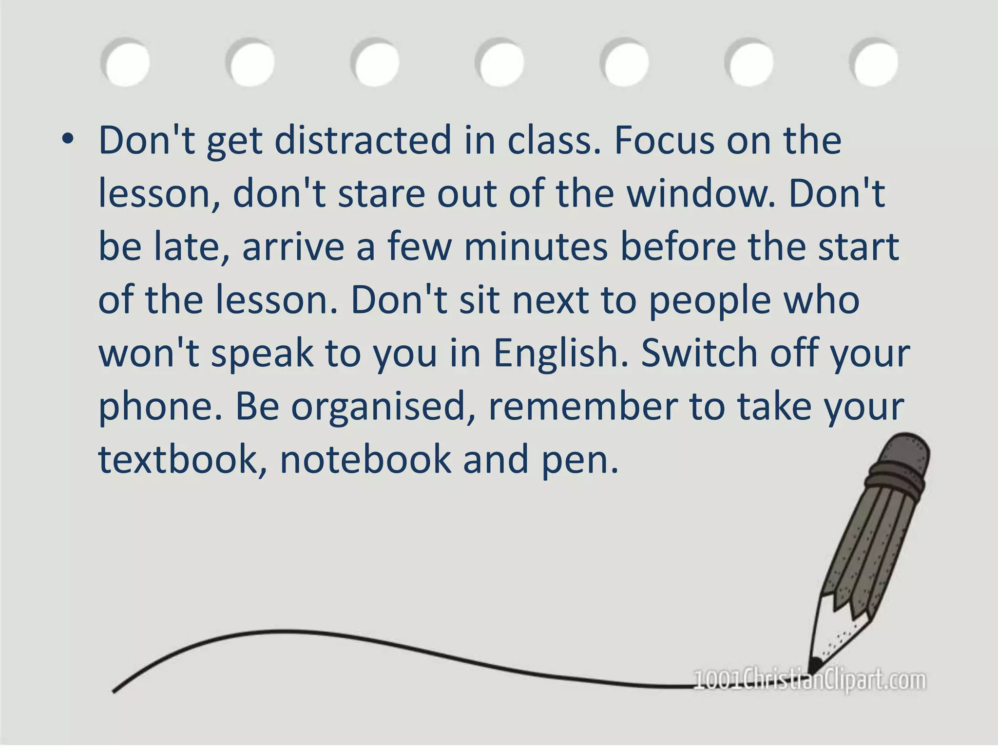 • Don't get distracted in class. Focus on the
lesson, don't stare out of the window. Don't
be late, arrive a few minutes before the start
of the lesson. Don't sit next to people who
won't speak to you in English. Switch off your
phone. Be organised, remember to take your
textbook, notebook and pen.
 