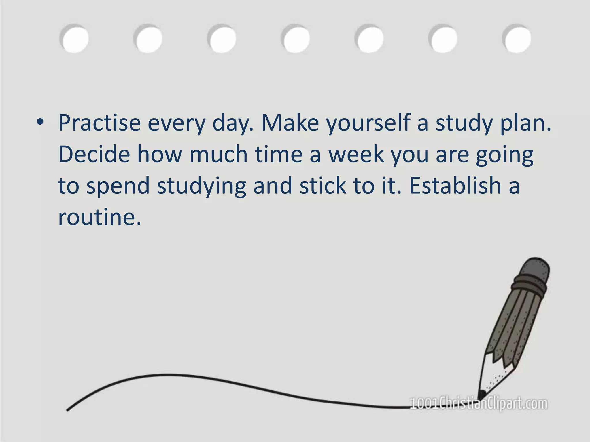 • Practise every day. Make yourself a study plan.
Decide how much time a week you are going
to spend studying and stick to it. Establish a
routine.
 
