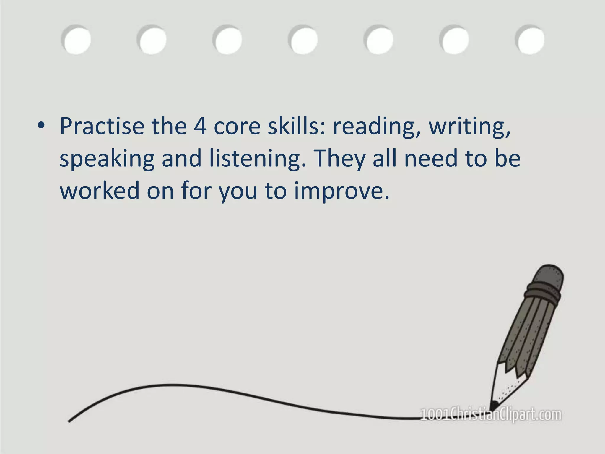 • Practise the 4 core skills: reading, writing,
speaking and listening. They all need to be
worked on for you to improve.
 