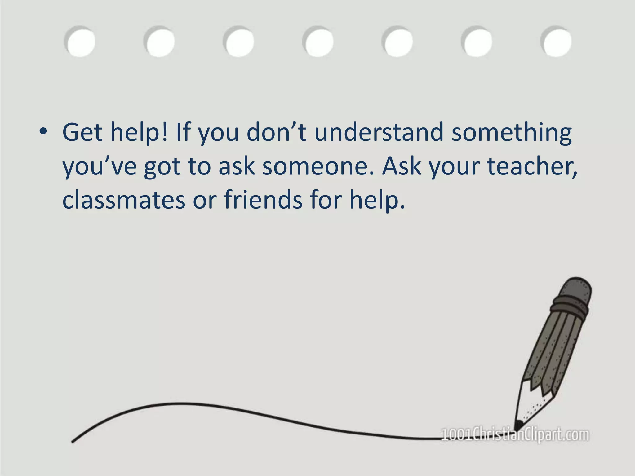 • Get help! If you don’t understand something
you’ve got to ask someone. Ask your teacher,
classmates or friends for help.
 
