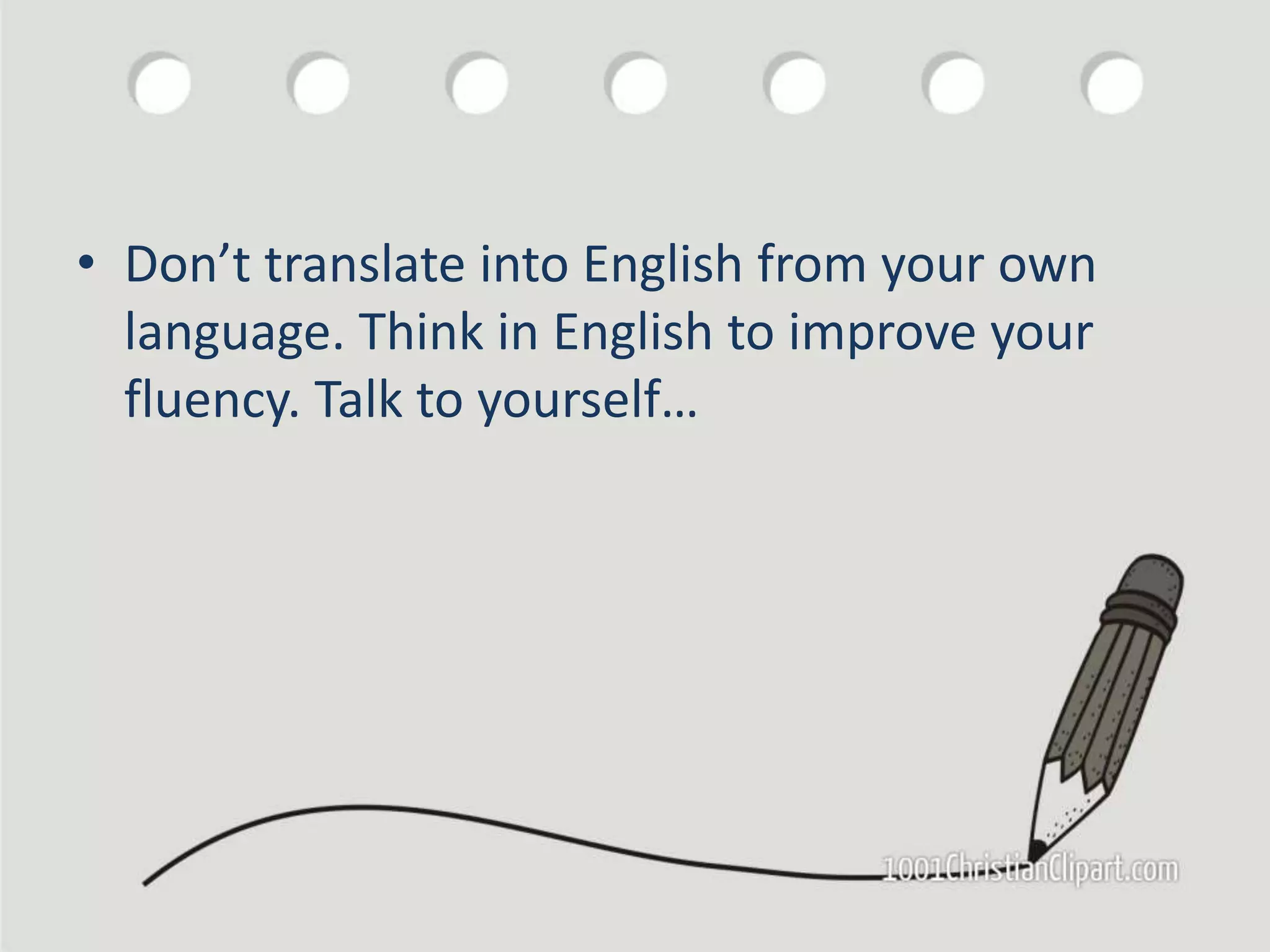 • Don’t translate into English from your own
language. Think in English to improve your
fluency. Talk to yourself…
 