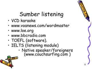 11
Sumber listening
• VCD karaoke
• www.voanews.com/wordmaster
• www.loe.org
• www.bbcradio.com
• TOEFL (software).
• IELTS (listening module)
• Native speaker/foreigners
(www.couchsurfing.com )
 