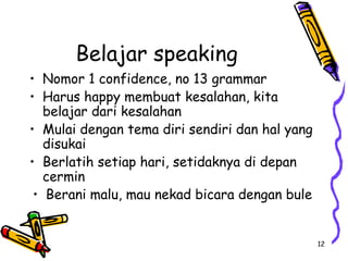 12
Belajar speaking
• Nomor 1 confidence, no 13 grammar
• Harus happy membuat kesalahan, kita
belajar dari kesalahan
• Mulai dengan tema diri sendiri dan hal yang
disukai
• Berlatih setiap hari, setidaknya di depan
cermin
• Berani malu, mau nekad bicara dengan bule
 