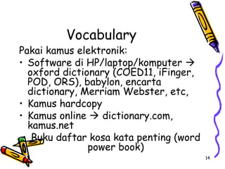 14
Vocabulary
Pakai kamus elektronik:
• Software di HP/laptop/komputer 
oxford dictionary (COED11, iFinger,
POD, ORS), babylon, encarta
dictionary, Merriam Webster, etc,
• Kamus hardcopy
• Kamus online  dictionary.com,
kamus.net
• Buku daftar kosa kata penting (word
power book)
 