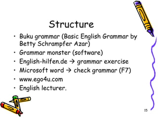 15
Structure
• Buku grammar (Basic English Grammar by
Betty Schrampfer Azar)
• Grammar monster (software)
• English-hilfen.de  grammar exercise
• Microsoft word  check grammar (F7)
• www.ego4u.com
• English lecturer.
 