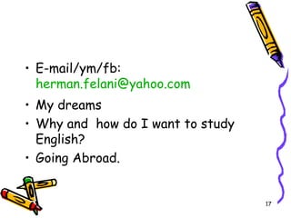 • E-mail/ym/fb:
herman.felani@yahoo.com
• My dreams
• Why and how do I want to study
English?
• Going Abroad.
17
 