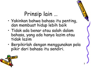 3
Prinsip lain …
• Yakinkan bahwa bahasa itu penting,
dan membuat hidup lebih baik
• Tidak ada benar atau salah dalam
bahasa, yang ada hanya lazim atau
tidak lazim
• Berpikirlah dengan menggunakan pola
pikir dari bahasa itu sendiri.
 