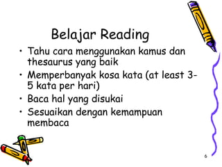 6
Belajar Reading
• Tahu cara menggunakan kamus dan
thesaurus yang baik
• Memperbanyak kosa kata (at least 3-
5 kata per hari)
• Baca hal yang disukai
• Sesuaikan dengan kemampuan
membaca
 