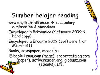 7
Sumber belajar reading
www.englisch-hilfen.de  vocabulary
explanation & exercises
Encyclopedia Britannica (Software 2009 &
hard copy)
Encyclopedia Encarta 2009 (Software from
Microsoft)
Books, newspaper, magazine
E-book: issuu.com (magz), epapercatalog.com
(paper), activereader.org, globusz.com
(ebooks), etc.
 