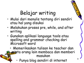 8
Belajar writing
• Mulai dari menulis tentang diri sendiri
atau hal yang disukai
• Melakukan proses pre, while, and after
writing
• Gunakan aplikasi language tools atau
spelling and grammar checking dari
Microsoft word
• Memeriksakan tulisan ke teacher dan
minta orang lain membaca dan memberi
masukan
• Punya blog sendiri di internet
 