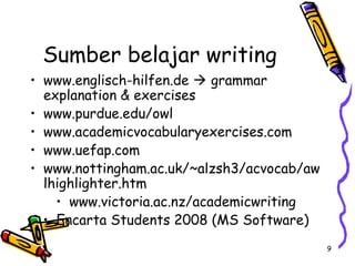 9
Sumber belajar writing
• www.englisch-hilfen.de  grammar
explanation & exercises
• www.purdue.edu/owl
• www.academicvocabularyexercises.com
• www.uefap.com
• www.nottingham.ac.uk/~alzsh3/acvocab/aw
lhighlighter.htm
• www.victoria.ac.nz/academicwriting
• Encarta Students 2008 (MS Software)
 