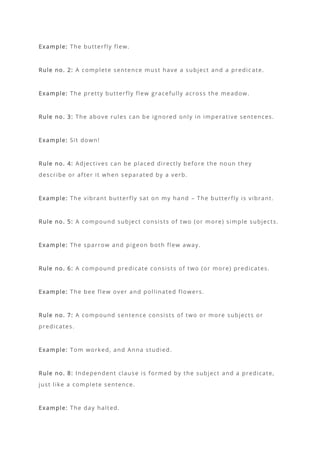 Example: The butterfly flew.
Rule no. 2: A complete sentence must have a subject and a predic ate.
Example: The pretty butterfly flew gracefully across the meadow.
Rule no. 3: The above rules can be ignored only in imperative sentences.
Example: Sit down!
Rule no. 4: Adjectives can be placed directly before the noun they
describe or after it when separated by a verb.
Example: The vibrant butterfly sat on my hand – The butterfly is vibrant.
Rule no. 5: A compound subject consists of two (or more) simple subjects.
Example: The sparrow and pigeon both flew away.
Rule no. 6: A compound predicate consists of two (or more) predicates.
Example: The bee flew over and pollinated flowers.
Rule no. 7: A compound sentence consists of two or more subjects or
predicates.
Example: Tom worked, and Anna studied.
Rule no. 8: Independent clause is formed by the subject and a predicate,
just like a complete sentence.
Example: The day halted.
 